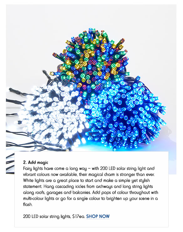 2. Add magic - Fairy lights have come a long way – with 200 LED solar string light and vibrant colours now available, their magical charm is stronger than ever. White lights are a great place to start and make a simple yet stylish statement. Hang cascading icicles from archways and long string lights along roofs, garages and balconies. Add pops of colour throughout with multi-colour lights or go for a single colour to brighten up your scene in a flash. 200 LED solar string lights, $17ea. SHOP NOW