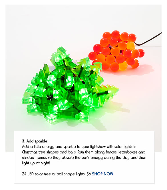 3. Add sparkle - Add a little energy and sparkle to your lightshow with solar lights in Christmas tree shapes and balls. Run them along fences, letterboxes and window frames so they absorb the sun’s energy during the day and then light up at night! 24 LED solar tree or ball shape lights, $6 SHOP NOW
